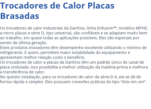 Trocadores de Calor Placas Brasadas Os trocadores de calor industriais da Danfoss, linha Enfusion™, modelos MPHE, a micro placas e série D, tipo universal, são confiáveis e se adaptam muito bem ao trabalho, em quase todas as aplicações possíveis. Eles são especiais por serem de última geração. Estes produtos inovadores têm desempenho excelente utilizando o mínimo de refrigerante. E assim, permitem maior estabilidade do equipamento e apresentam melhor relação custo x benefício. Os trocadores de calor a placas da Danfoss têm um padrão único de canal de placa ondulada. Isso possibilita a melhor utilização da matéria-prima e melhora a transferência de calor. No quesito instalação, para os trocadores de calor da série-D é, ela se dá de forma rápida e simples. Eles possuem conexões práticas do tipo “dois em um”. 