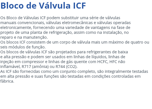 Bloco de Válvula ICF Os Bloco de Válvulas ICF podem substituir uma série de válvulas manuais convencionais, válvulas eletromecânicas e válvulas operadas eletronicamente, fornecendo uma variedade de vantagens na fase de projeto de uma planta de refrigeração, assim como na instalação, no reparo e na manutenção. Os blocos ICF consistem de um corpo de válvula mais um máximo de quatro ou seis módulos de função. Os blocos de válvulas ICF são projetados para refrigerantes de baixa e alta pressão e podem ser usados em linhas de líquidos, linhas de injeção em compressor e linhas de gás quente com HCFC, HFC não inflamável, R717 (amônia) ou R744 (CO2). As ICF são fornecidas como um conjunto completo, são integralmente testadas em alta pressão e suas funções são testadas em condições controladas em fábrica. 