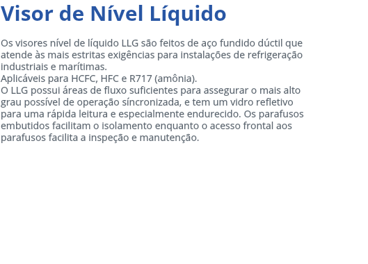 Visor de Nível Líquido Os visores nível de líquido LLG são feitos de aço fundido dúctil que atende às mais estritas exigências para instalações de refrigeração industriais e marítimas. Aplicáveis para HCFC, HFC e R717 (amônia). O LLG possui áreas de fluxo suficientes para assegurar o mais alto grau possível de operação síncronizada, e tem um vidro refletivo para uma rápida leitura e especialmente endurecido. Os parafusos embutidos facilitam o isolamento enquanto o acesso frontal aos parafusos facilita a inspeção e manutenção. 